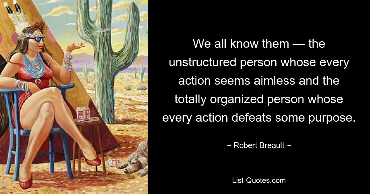 We all know them — the unstructured person whose every action seems aimless and the totally organized person whose every action defeats some purpose. — © Robert Breault