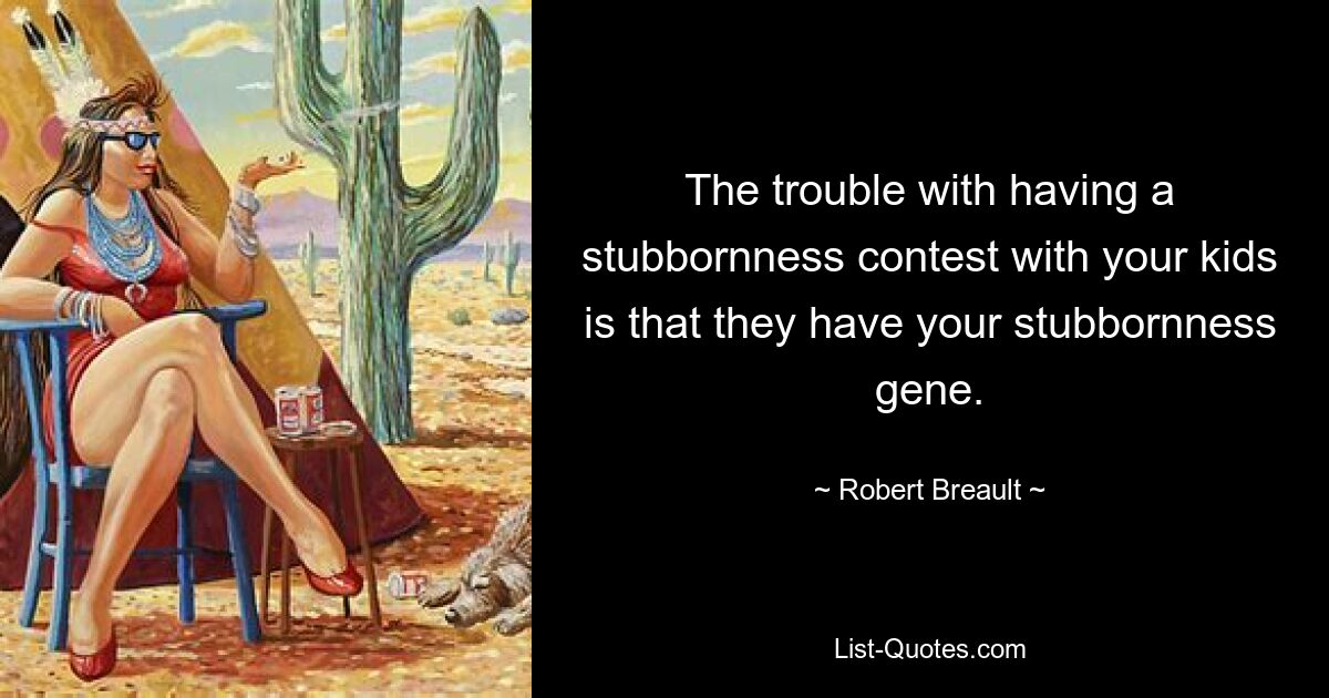 The trouble with having a stubbornness contest with your kids is that they have your stubbornness gene. — © Robert Breault