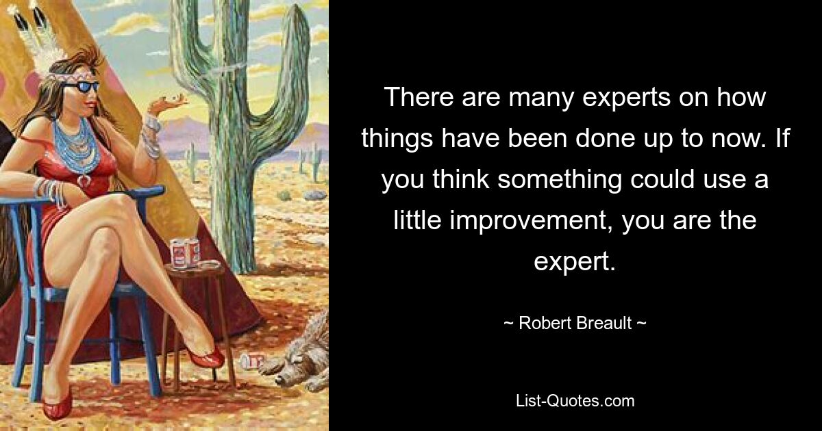 There are many experts on how things have been done up to now. If you think something could use a little improvement, you are the expert. — © Robert Breault