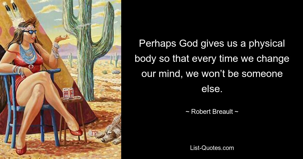 Perhaps God gives us a physical body so that every time we change our mind, we won’t be someone else. — © Robert Breault