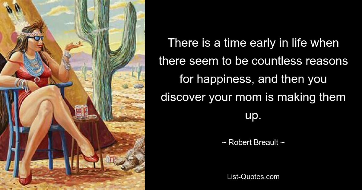 There is a time early in life when there seem to be countless reasons for happiness, and then you discover your mom is making them up. — © Robert Breault