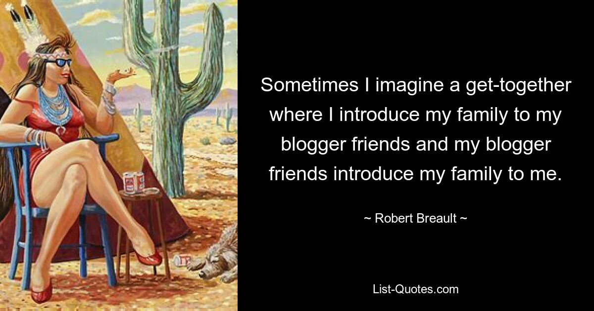 Sometimes I imagine a get-together where I introduce my family to my blogger friends and my blogger friends introduce my family to me. — © Robert Breault