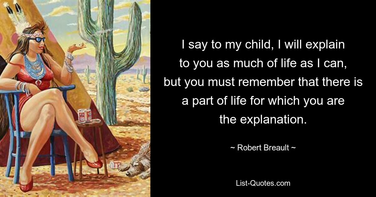 I say to my child, I will explain to you as much of life as I can, but you must remember that there is a part of life for which you are the explanation. — © Robert Breault