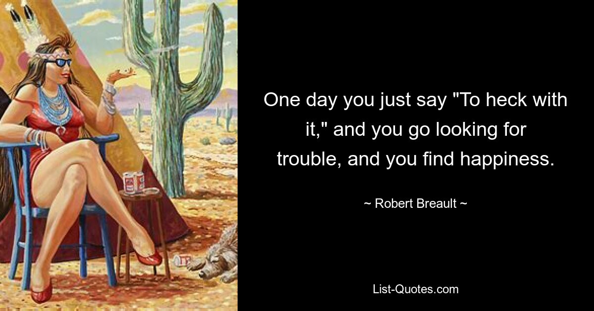 One day you just say "To heck with it," and you go looking for trouble, and you find happiness. — © Robert Breault