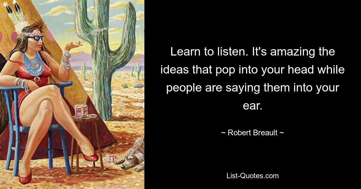 Learn to listen. It's amazing the ideas that pop into your head while people are saying them into your ear. — © Robert Breault