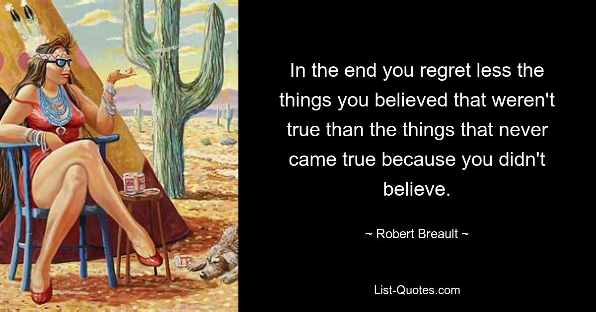 In the end you regret less the things you believed that weren't true than the things that never came true because you didn't believe. — © Robert Breault