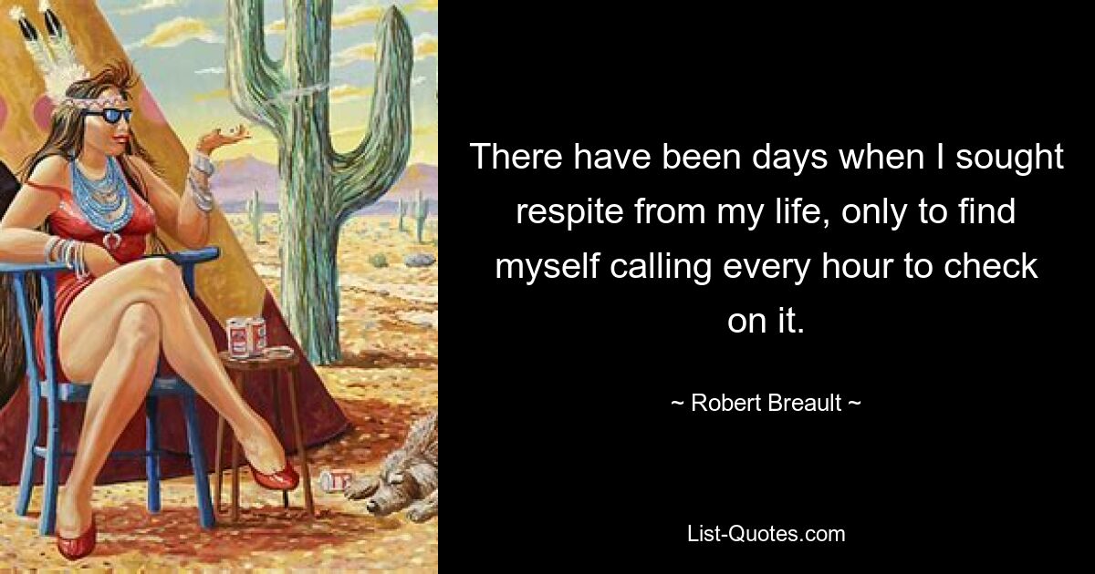 There have been days when I sought respite from my life, only to find myself calling every hour to check on it. — © Robert Breault