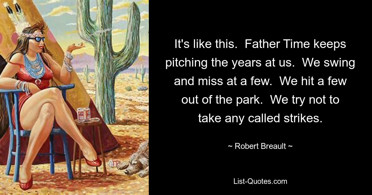 It's like this.  Father Time keeps pitching the years at us.  We swing and miss at a few.  We hit a few out of the park.  We try not to take any called strikes. — © Robert Breault