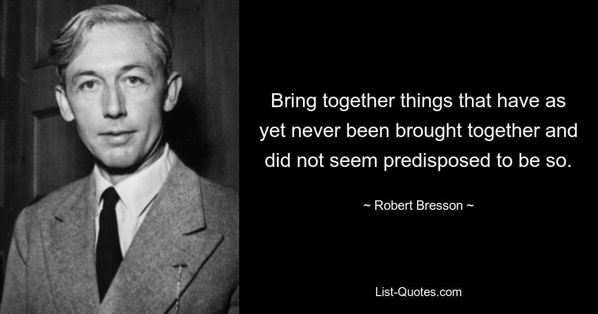 Bring together things that have as yet never been brought together and did not seem predisposed to be so. — © Robert Bresson