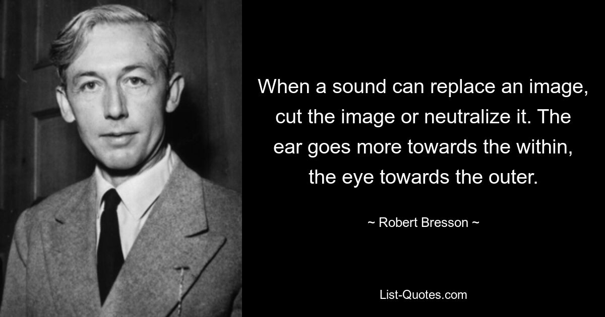 When a sound can replace an image, cut the image or neutralize it. The ear goes more towards the within, the eye towards the outer. — © Robert Bresson