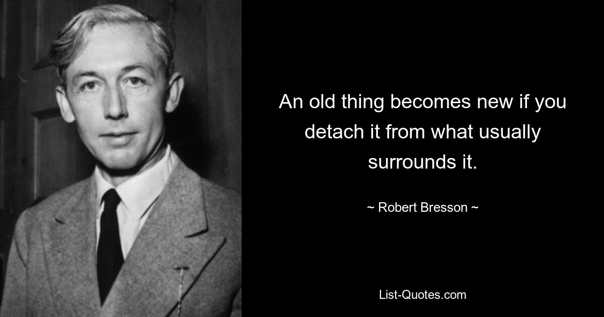 An old thing becomes new if you detach it from what usually surrounds it. — © Robert Bresson