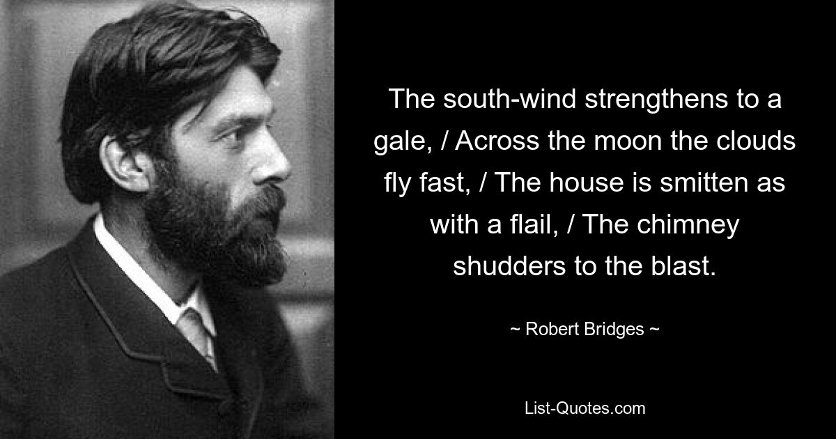 The south-wind strengthens to a gale, / Across the moon the clouds fly fast, / The house is smitten as with a flail, / The chimney shudders to the blast. — © Robert Bridges