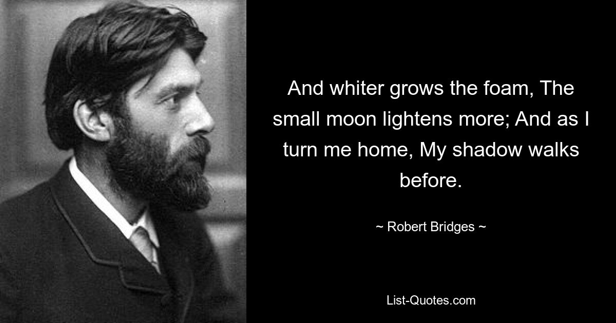 And whiter grows the foam, The small moon lightens more; And as I turn me home, My shadow walks before. — © Robert Bridges