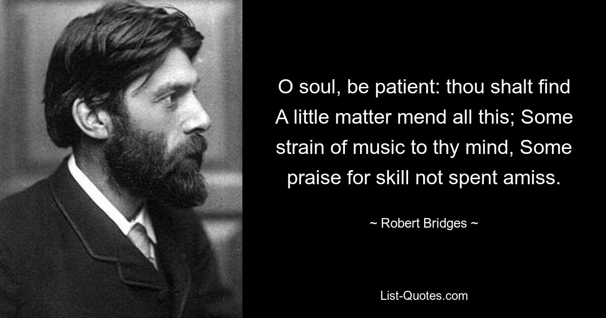 O soul, be patient: thou shalt find A little matter mend all this; Some strain of music to thy mind, Some praise for skill not spent amiss. — © Robert Bridges