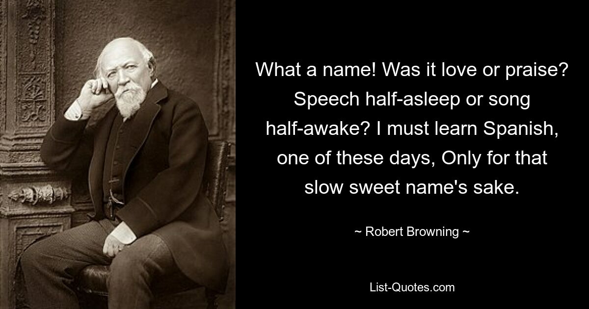 What a name! Was it love or praise? Speech half-asleep or song half-awake? I must learn Spanish, one of these days, Only for that slow sweet name's sake. — © Robert Browning