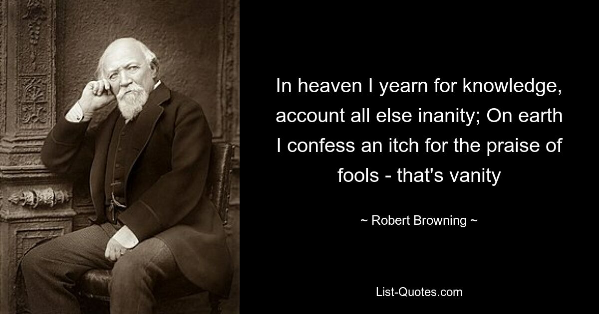 In heaven I yearn for knowledge, account all else inanity; On earth I confess an itch for the praise of fools - that's vanity — © Robert Browning