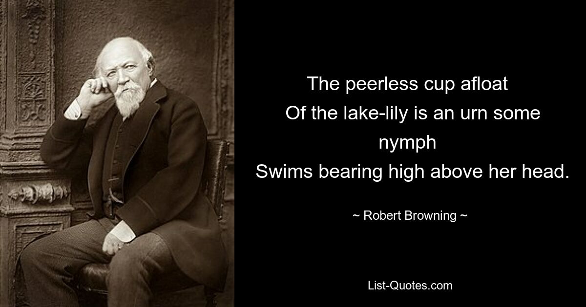 The peerless cup afloat 
 Of the lake-lily is an urn some nymph 
 Swims bearing high above her head. — © Robert Browning