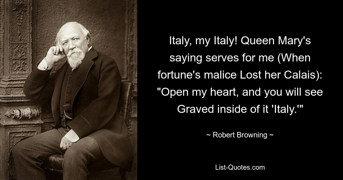 Italy, my Italy! Queen Mary's saying serves for me (When fortune's malice Lost her Calais): "Open my heart, and you will see Graved inside of it 'Italy.'" — © Robert Browning