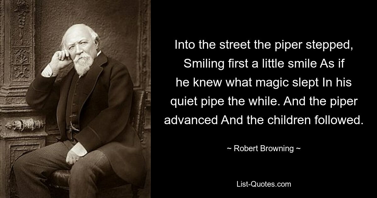 Into the street the piper stepped, Smiling first a little smile As if he knew what magic slept In his quiet pipe the while. And the piper advanced And the children followed. — © Robert Browning