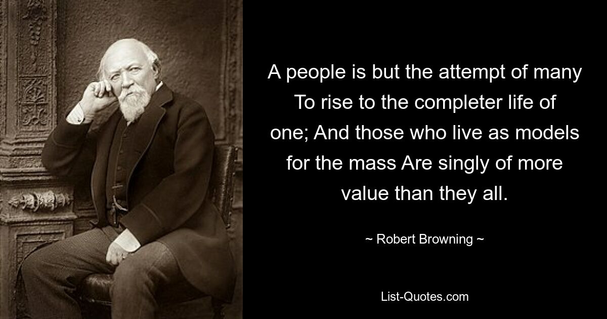 A people is but the attempt of many To rise to the completer life of one; And those who live as models for the mass Are singly of more value than they all. — © Robert Browning