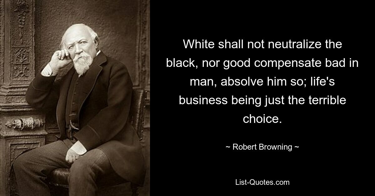 White shall not neutralize the black, nor good compensate bad in man, absolve him so; life's business being just the terrible choice. — © Robert Browning