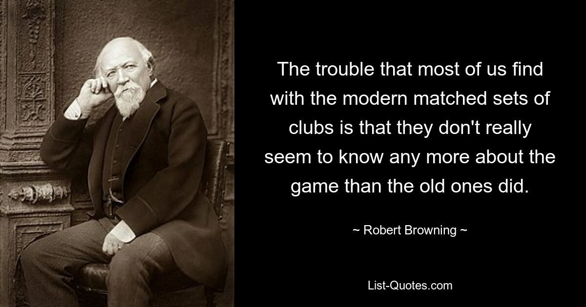 The trouble that most of us find with the modern matched sets of clubs is that they don't really seem to know any more about the game than the old ones did. — © Robert Browning