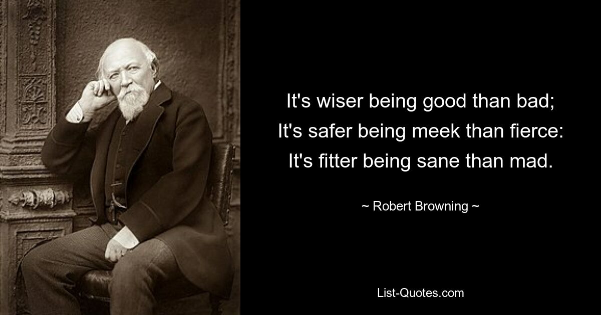 It's wiser being good than bad; It's safer being meek than fierce: It's fitter being sane than mad. — © Robert Browning