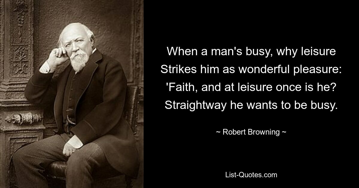 When a man's busy, why leisure Strikes him as wonderful pleasure: 'Faith, and at leisure once is he? Straightway he wants to be busy. — © Robert Browning