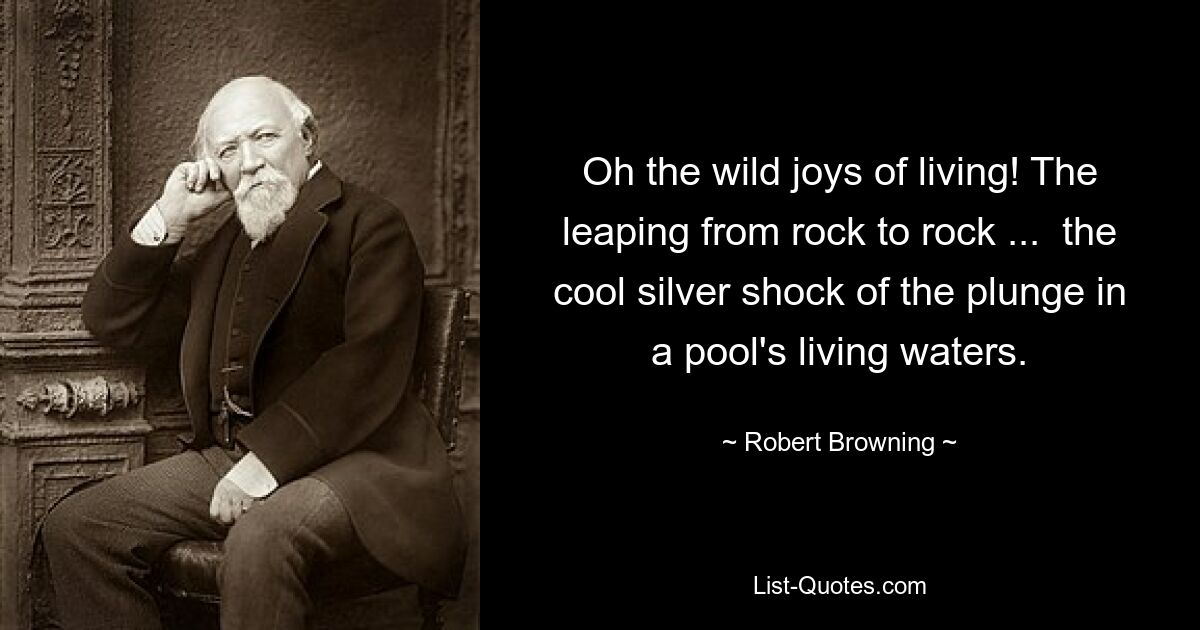 Oh the wild joys of living! The leaping from rock to rock ...  the cool silver shock of the plunge in a pool's living waters. — © Robert Browning