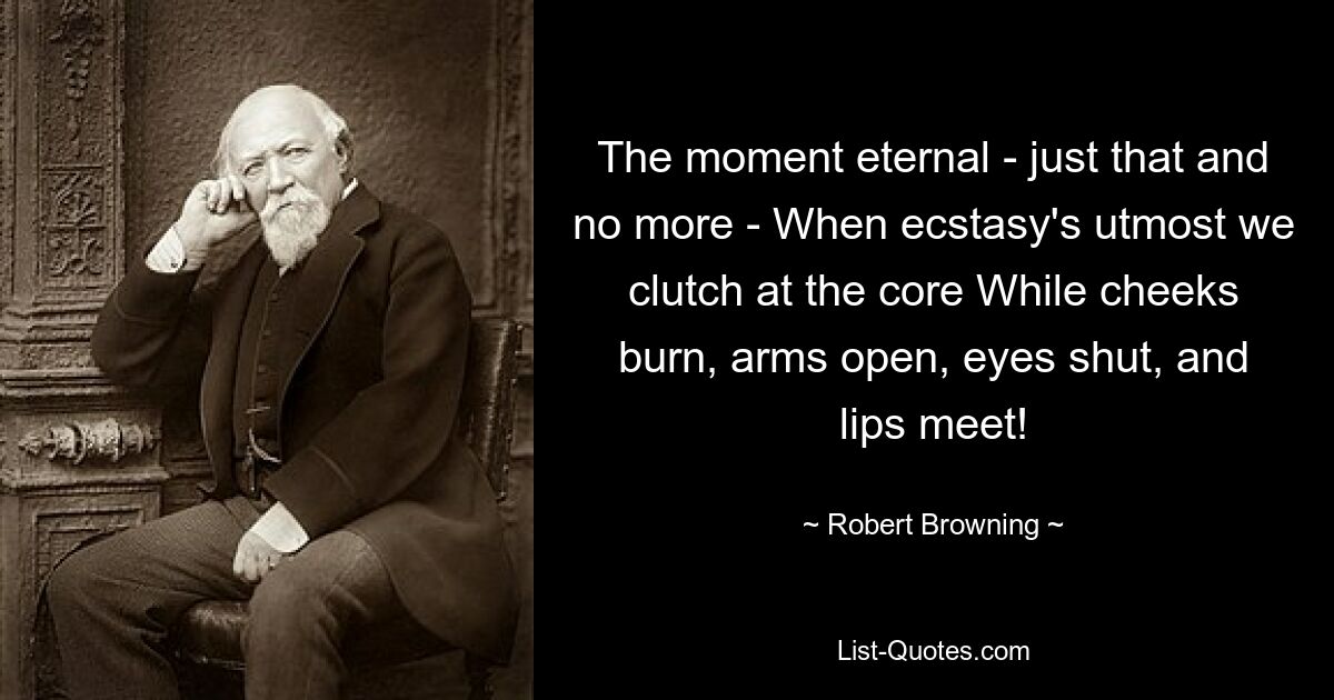 The moment eternal - just that and no more - When ecstasy's utmost we clutch at the core While cheeks burn, arms open, eyes shut, and lips meet! — © Robert Browning