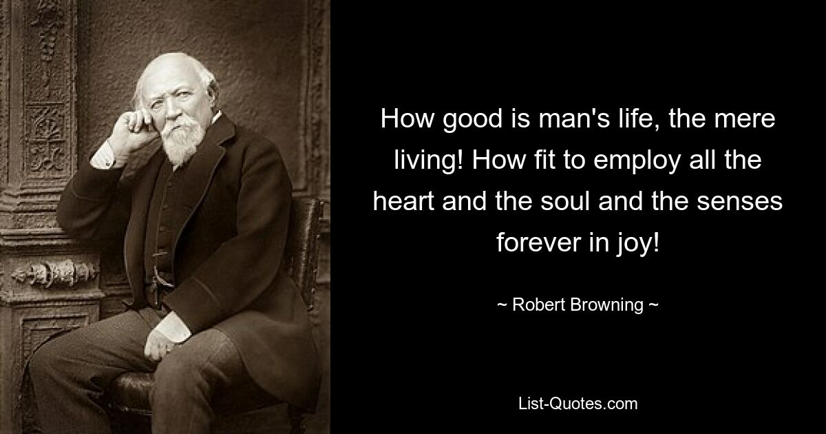 How good is man's life, the mere living! How fit to employ all the heart and the soul and the senses forever in joy! — © Robert Browning