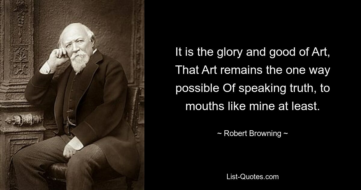 It is the glory and good of Art, That Art remains the one way possible Of speaking truth, to mouths like mine at least. — © Robert Browning