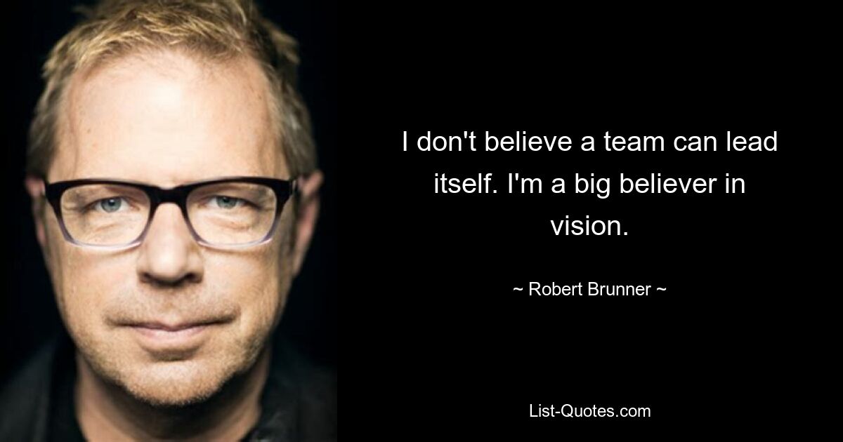 I don't believe a team can lead itself. I'm a big believer in vision. — © Robert Brunner