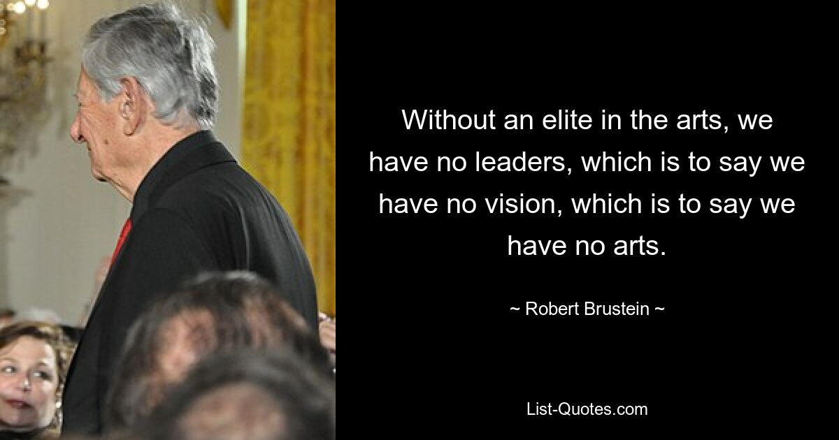 Without an elite in the arts, we have no leaders, which is to say we have no vision, which is to say we have no arts. — © Robert Brustein