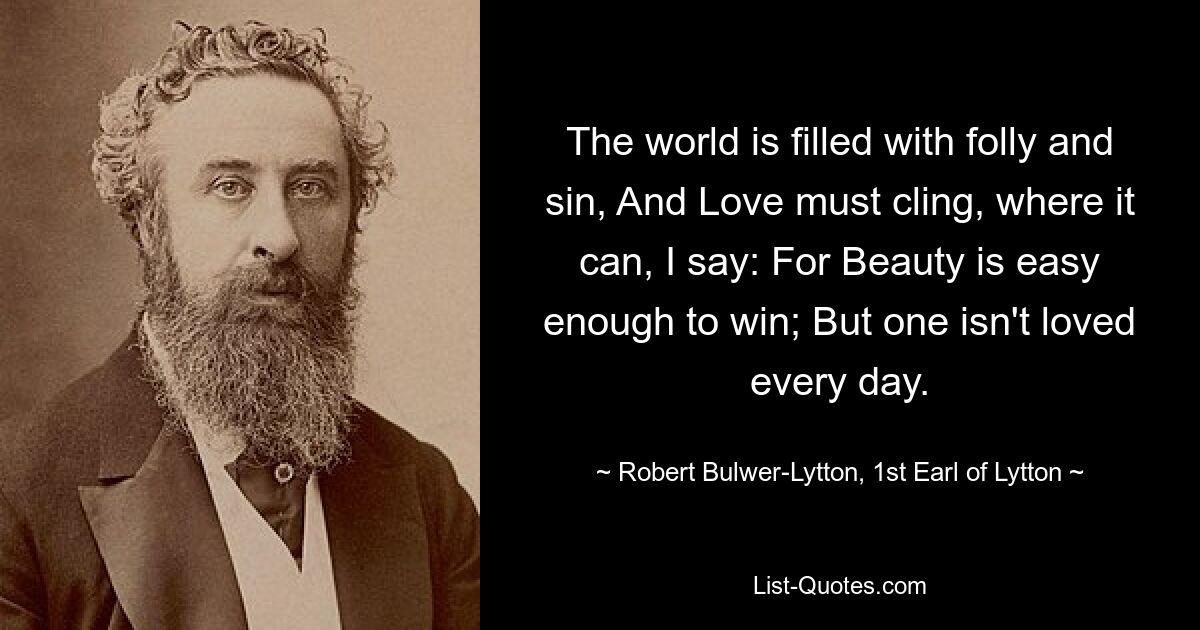 The world is filled with folly and sin, And Love must cling, where it can, I say: For Beauty is easy enough to win; But one isn't loved every day. — © Robert Bulwer-Lytton, 1st Earl of Lytton