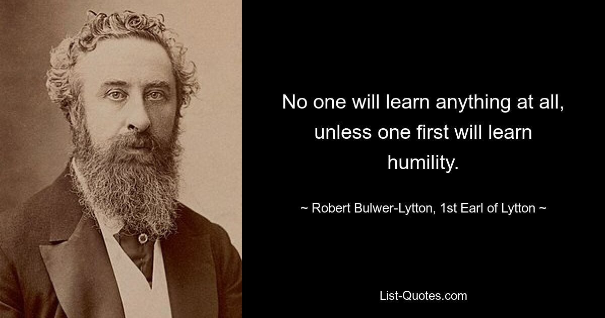 No one will learn anything at all, unless one first will learn humility. — © Robert Bulwer-Lytton, 1st Earl of Lytton