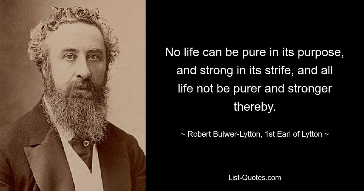 No life can be pure in its purpose, and strong in its strife, and all life not be purer and stronger thereby. — © Robert Bulwer-Lytton, 1st Earl of Lytton