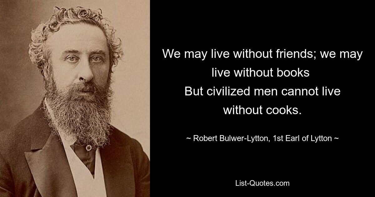 We may live without friends; we may live without books 
But civilized men cannot live without cooks. — © Robert Bulwer-Lytton, 1st Earl of Lytton