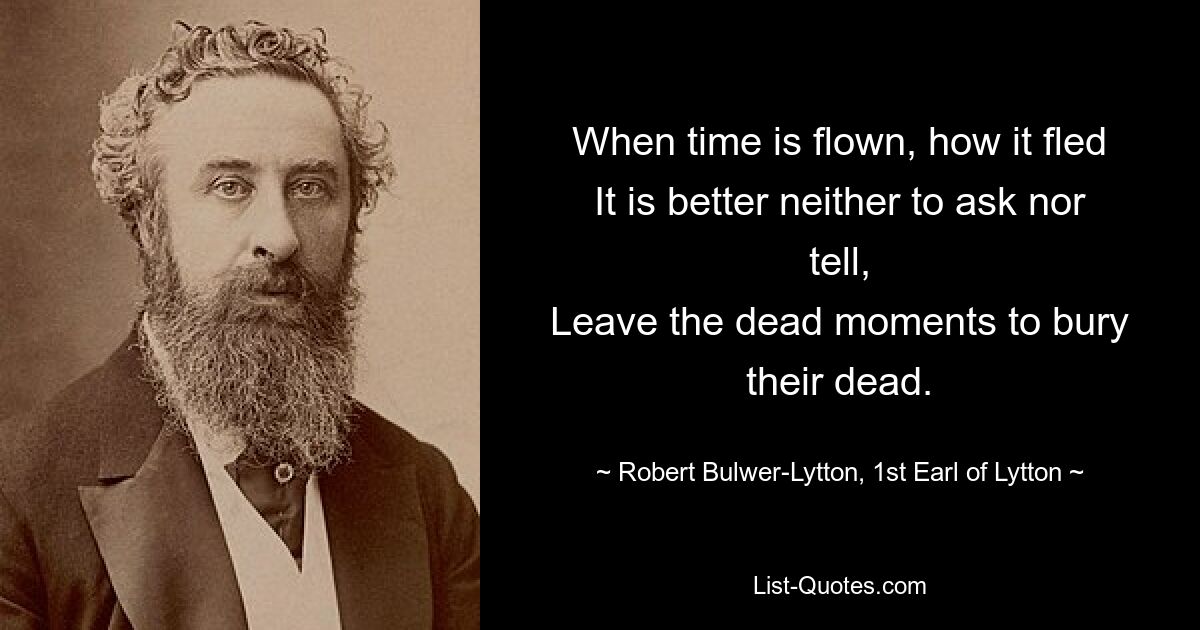 When time is flown, how it fled
It is better neither to ask nor tell,
Leave the dead moments to bury their dead. — © Robert Bulwer-Lytton, 1st Earl of Lytton