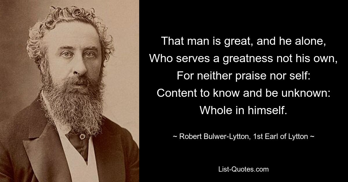 That man is great, and he alone, Who serves a greatness not his own, For neither praise nor self: Content to know and be unknown: Whole in himself. — © Robert Bulwer-Lytton, 1st Earl of Lytton