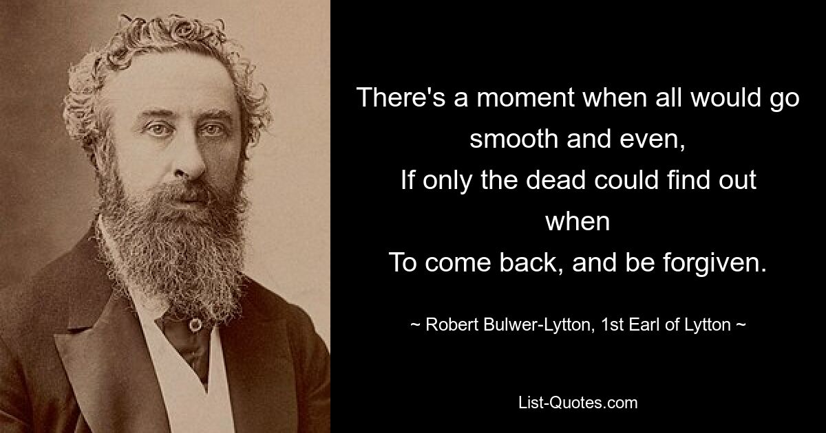 There's a moment when all would go smooth and even,
If only the dead could find out when
To come back, and be forgiven. — © Robert Bulwer-Lytton, 1st Earl of Lytton