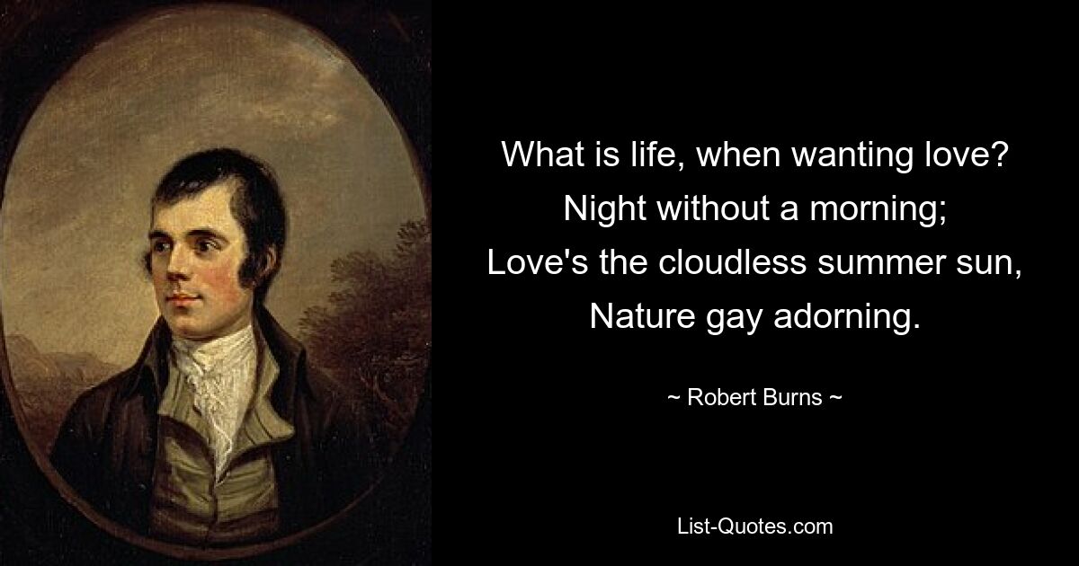 What is life, when wanting love?
Night without a morning;
Love's the cloudless summer sun,
Nature gay adorning. — © Robert Burns