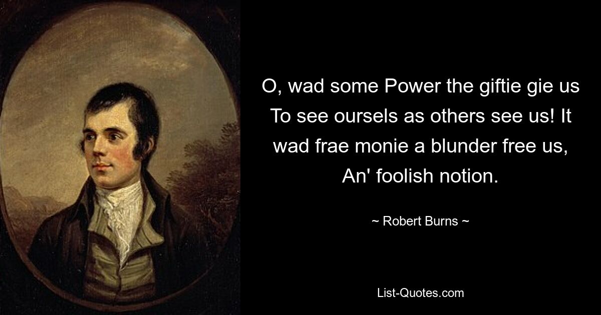 O, wad some Power the giftie gie us To see oursels as others see us! It wad frae monie a blunder free us, An' foolish notion. — © Robert Burns