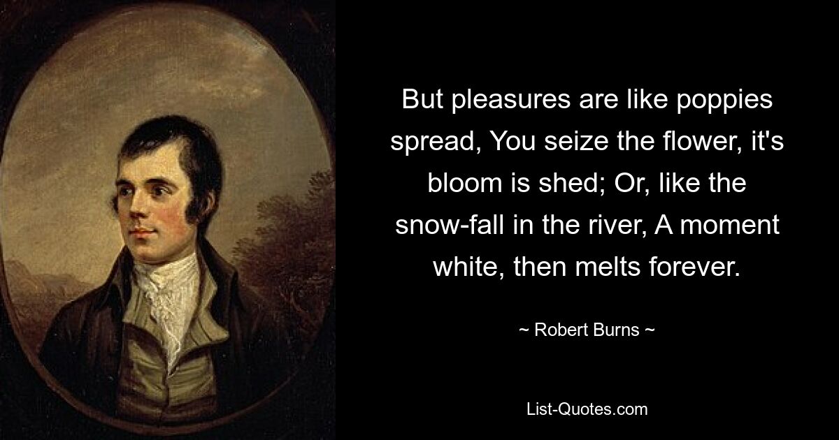 But pleasures are like poppies spread, You seize the flower, it's bloom is shed; Or, like the snow-fall in the river, A moment white, then melts forever. — © Robert Burns