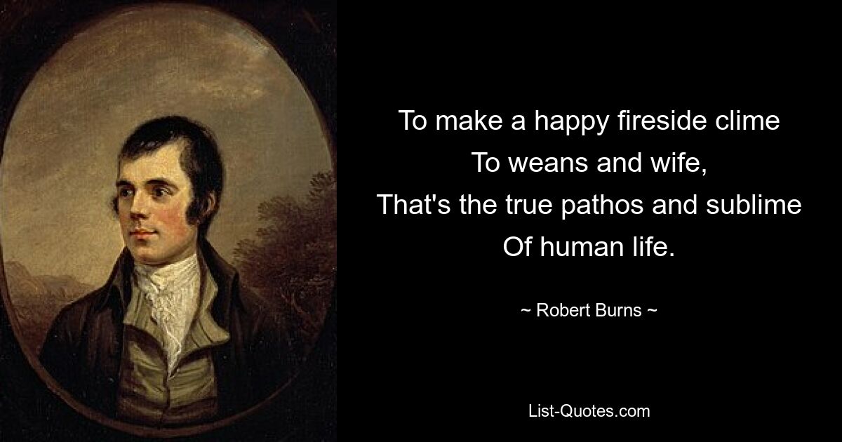 To make a happy fireside clime
To weans and wife,
That's the true pathos and sublime
Of human life. — © Robert Burns