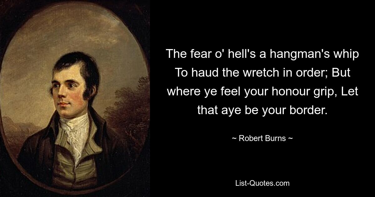 The fear o' hell's a hangman's whip To haud the wretch in order; But where ye feel your honour grip, Let that aye be your border. — © Robert Burns