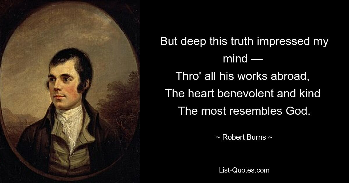 But deep this truth impressed my mind — 
Thro' all his works abroad, 
The heart benevolent and kind 
The most resembles God. — © Robert Burns