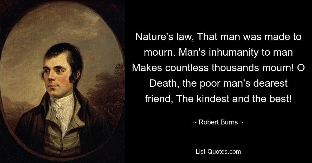 Nature's law, That man was made to mourn. Man's inhumanity to man Makes countless thousands mourn! O Death, the poor man's dearest friend, The kindest and the best! — © Robert Burns