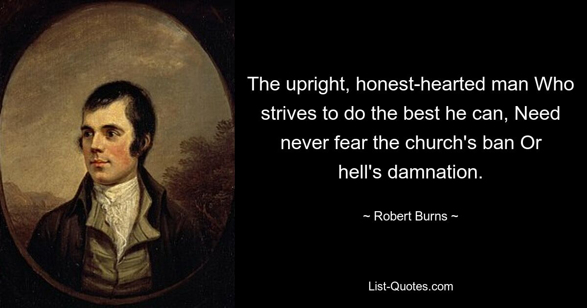 The upright, honest-hearted man Who strives to do the best he can, Need never fear the church's ban Or hell's damnation. — © Robert Burns