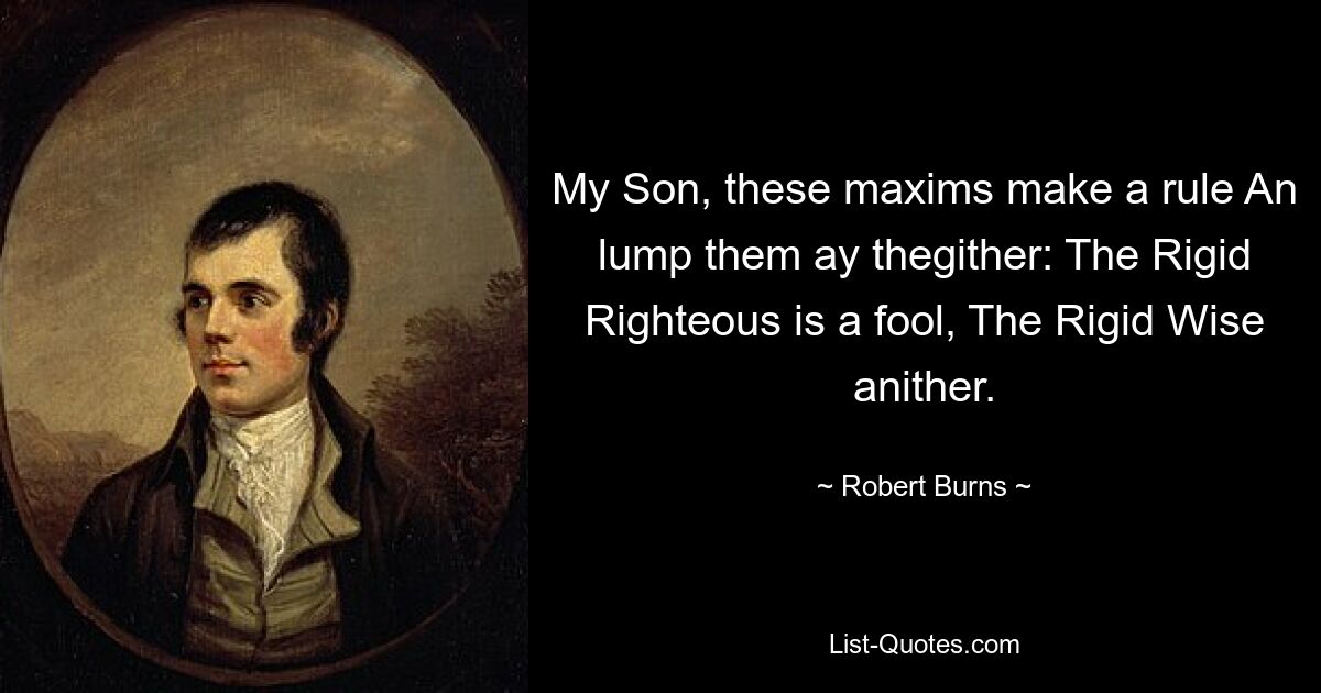 My Son, these maxims make a rule An lump them ay thegither: The Rigid Righteous is a fool, The Rigid Wise anither. — © Robert Burns